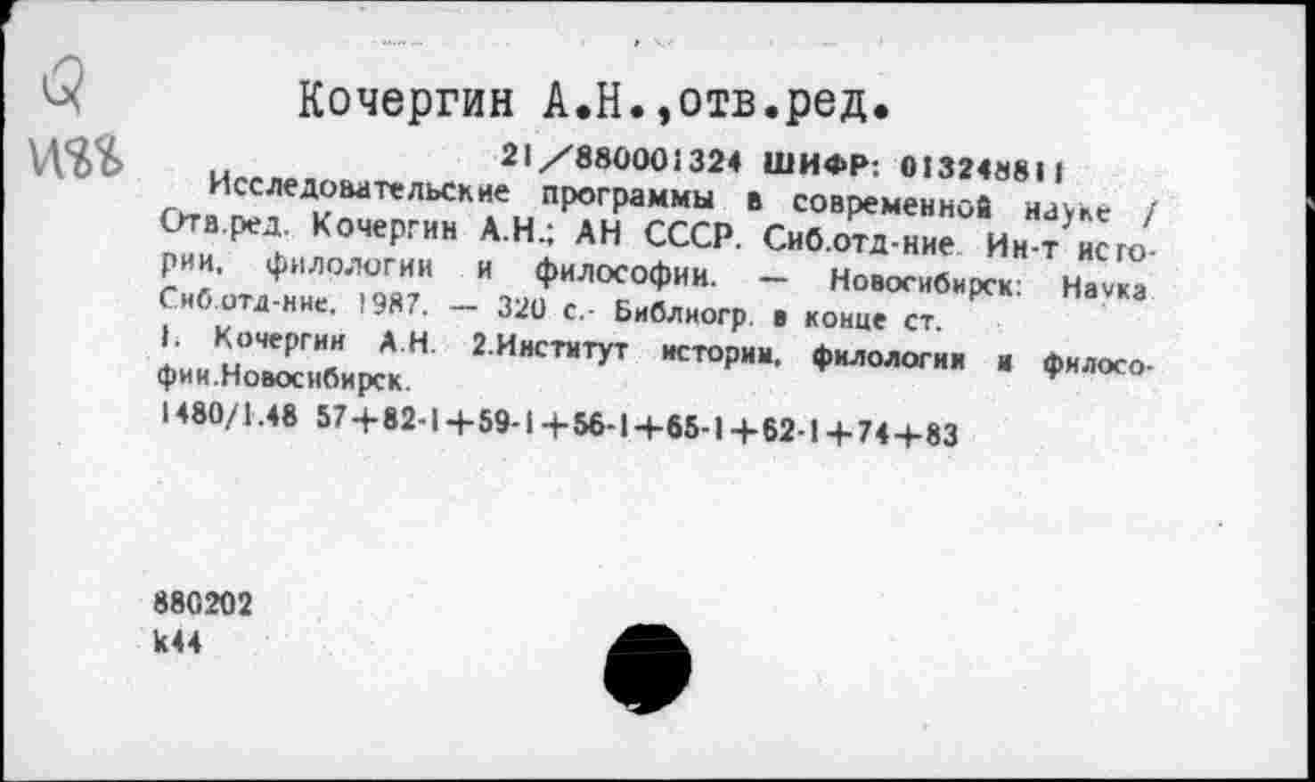 ﻿б) Кочергин А.Н.,отв.ред.
\доу	21/880001324 ШИФР: 01324881 1
Исследовательские программы в современной науке / Отв.ред. Кочергин А.Н.; АН СССР. Сиб.отд-ние Ин-т истории. филологии и философии. — Новосибирск: Наука Снб.отд-нне. 1987. —■ 320 с,- Библиогр. в конце ст.
1. Кочергин А Н. 2.Институт истории, филологии и философии.Новосибирск.
1480/1.48 574-82-1 + 59-1+56-1+65-1+62-1+74-1-83
880202 к44